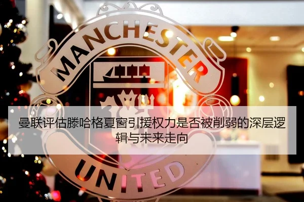 曼联评估滕哈格夏窗引援权力是否被削弱的深层逻辑与未来走向